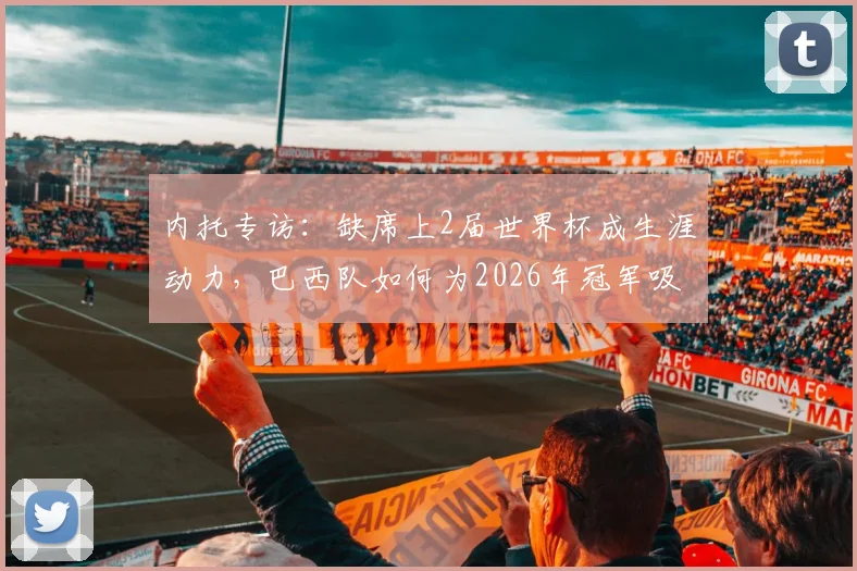 内托专访：缺席上2届世界杯成生涯动力，巴西队如何为2026年冠军吸取教训
