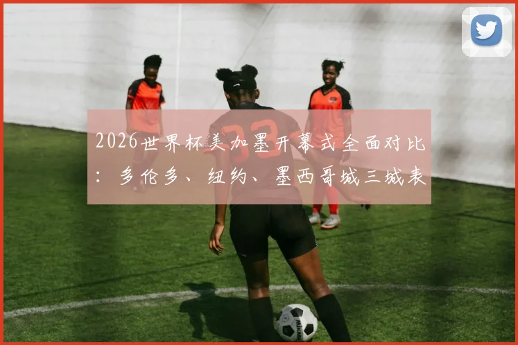 2026世界杯美加墨开幕式全面对比：多伦多、纽约、墨西哥城三城表演谁最惊艳？