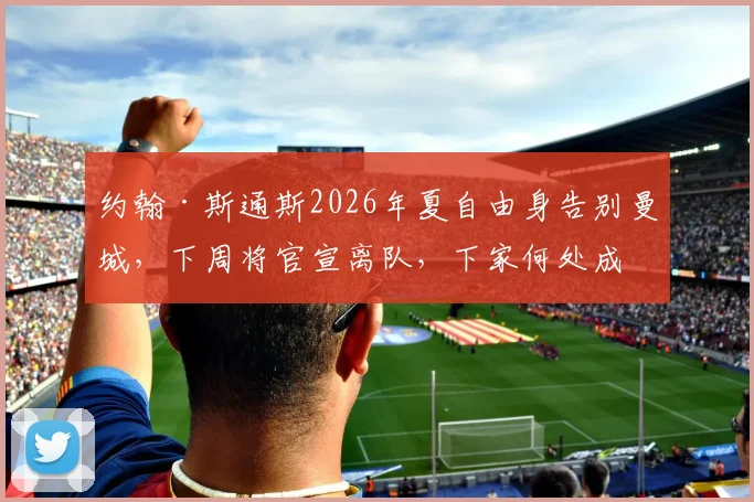 约翰·斯通斯2026年夏自由身告别曼城，下周将官宣离队，下家何处成焦点