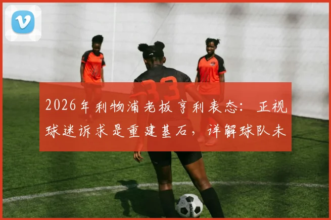 2026年利物浦老板亨利表态：正视球迷诉求是重建基石，详解球队未来规划与转会投入