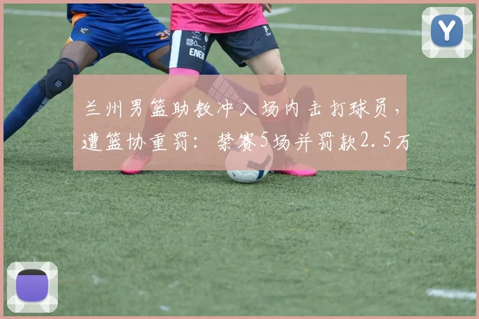兰州男篮助教冲入场内击打球员，遭篮协重罚：禁赛5场并罚款2.5万，2026赛季严惩赛场暴力