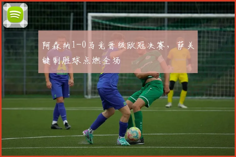 阿森纳1-0马竞晋级欧冠决赛,萨关键制胜球点燃全场
