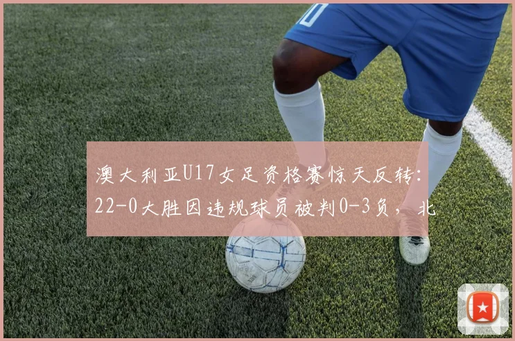 澳大利亚U17女足资格赛惊天反转：22-0大胜因违规球员被判0-3负，北马里亚纳“躺赢”