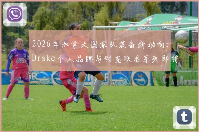 2026年加拿大国家队装备新动向：Drake个人品牌与耐克联名系列即将发售，球迷如何抢先入手？