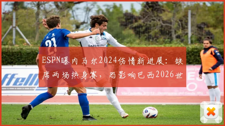 ESPN曝内马尔2024伤情新进展：缺席两场热身赛，恐影响巴西2026世界杯备战计划