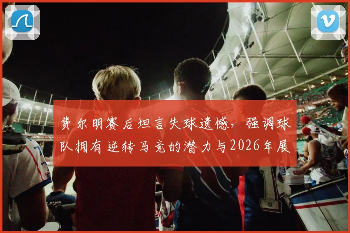 费尔明赛后坦言失球遗憾，强调球队拥有逆转马竞的潜力与2026年展望