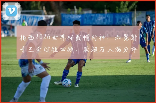 梅西2026世界杯戴帽封神！加冕射手王全过程回顾，获超万人满分评分背后的故事