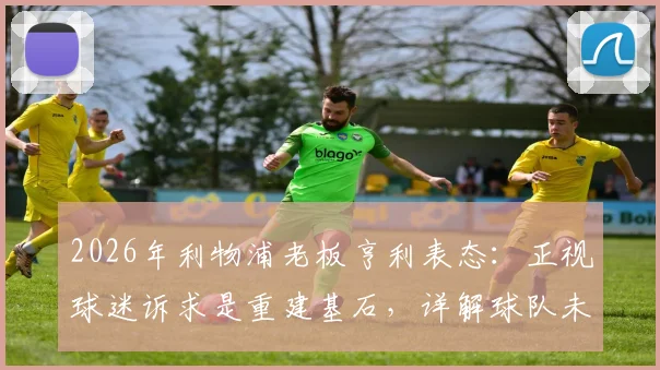 2026年利物浦老板亨利表态:正视球迷诉求是重建基石,详解球队未来规划与转会投入