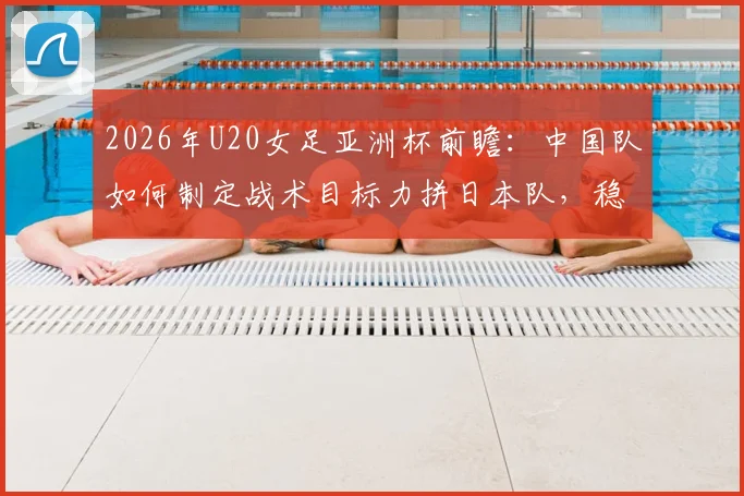 2026年U20女足亚洲杯前瞻：中国队如何制定战术目标力拼日本队，稳固防守是关键