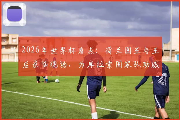 2026年世界杯看点：荷兰国王与王后亲临现场，为库拉索国家队助威引热议
