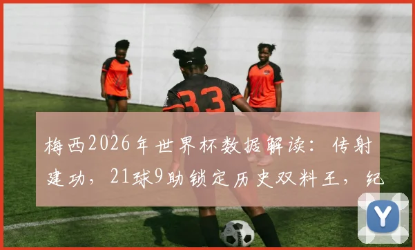 梅西2026年世界杯数据解读：传射建功，21球9助锁定历史双料王，纪录含金量深度剖析