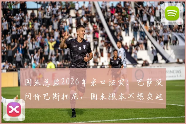 国米总监2026年亲口证实：巴萨没问价巴斯托尼，国米根本不想卖这位后防基石