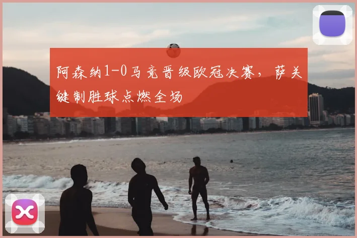 阿森纳1-0马竞晋级欧冠决赛，萨关键制胜球点燃全场