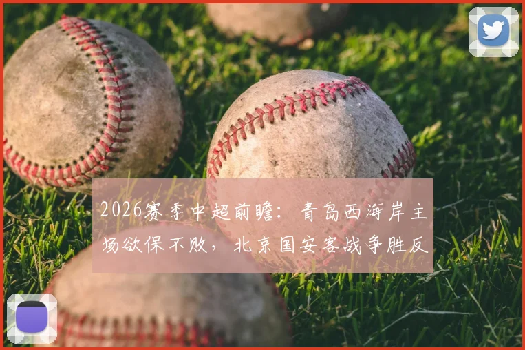 2026赛季中超前瞻：青岛西海岸主场欲保不败，北京国安客战争胜反超申花，附积分榜走势分析